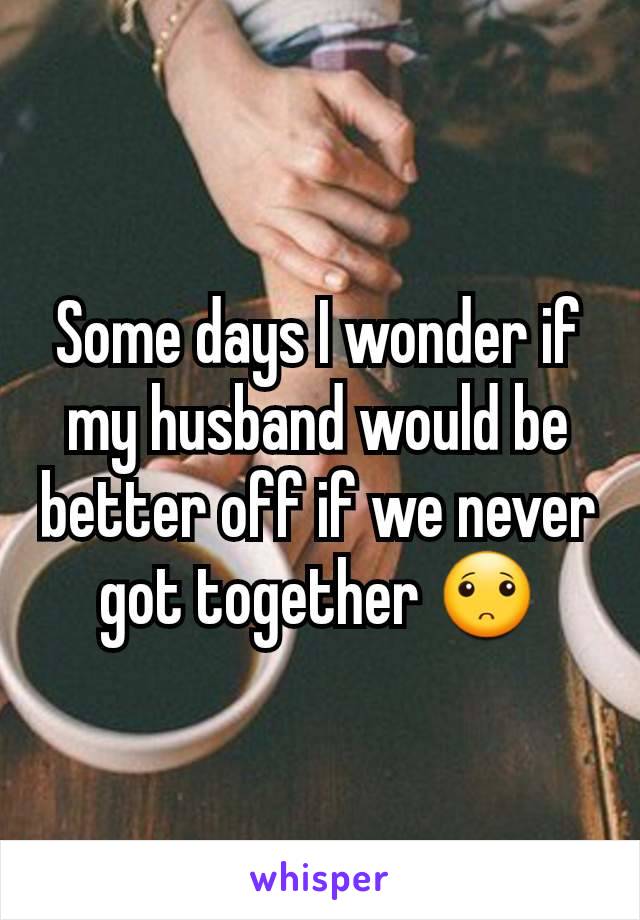 Some days I wonder if my husband would be better off if we never got together ðŸ™�