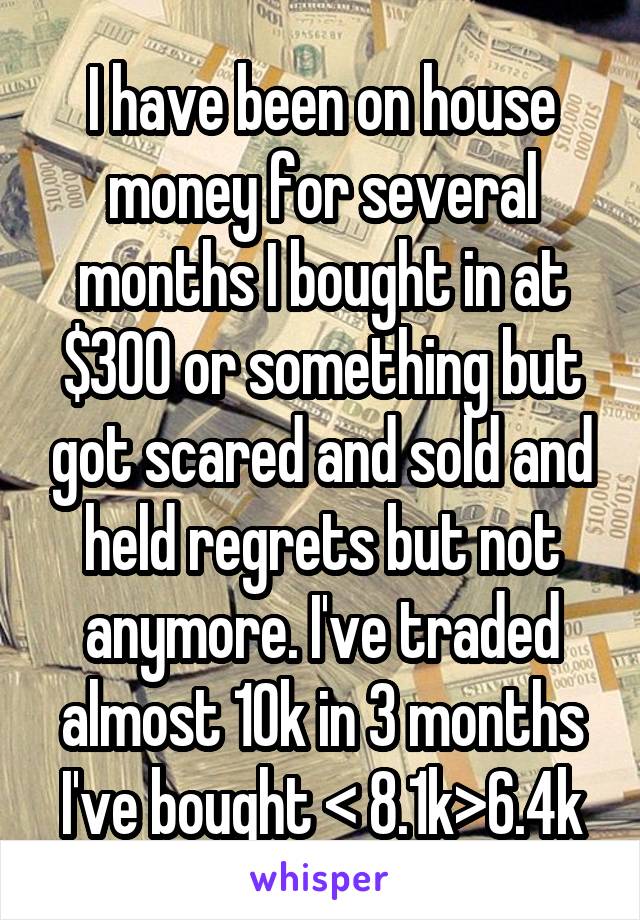 I have been on house money for several months I bought in at $300 or something but got scared and sold and held regrets but not anymore. I've traded almost 10k in 3 months I've bought < 8.1k>6.4k