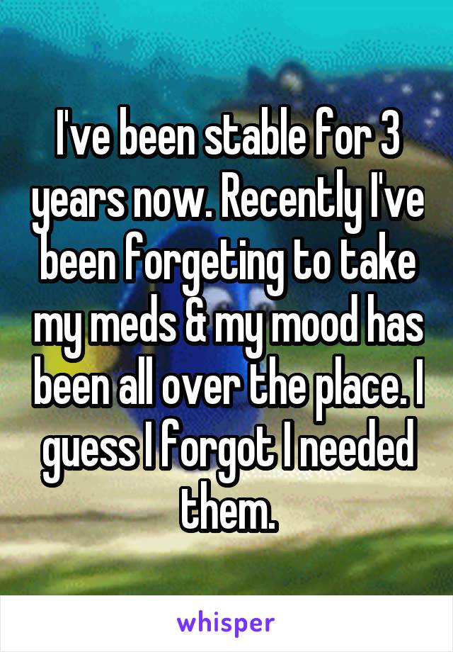 I've been stable for 3 years now. Recently I've been forgeting to take my meds & my mood has been all over the place. I guess I forgot I needed them.