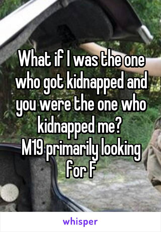 What if I was the one who got kidnapped and you were the one who kidnapped me? 
M19 primarily looking for F