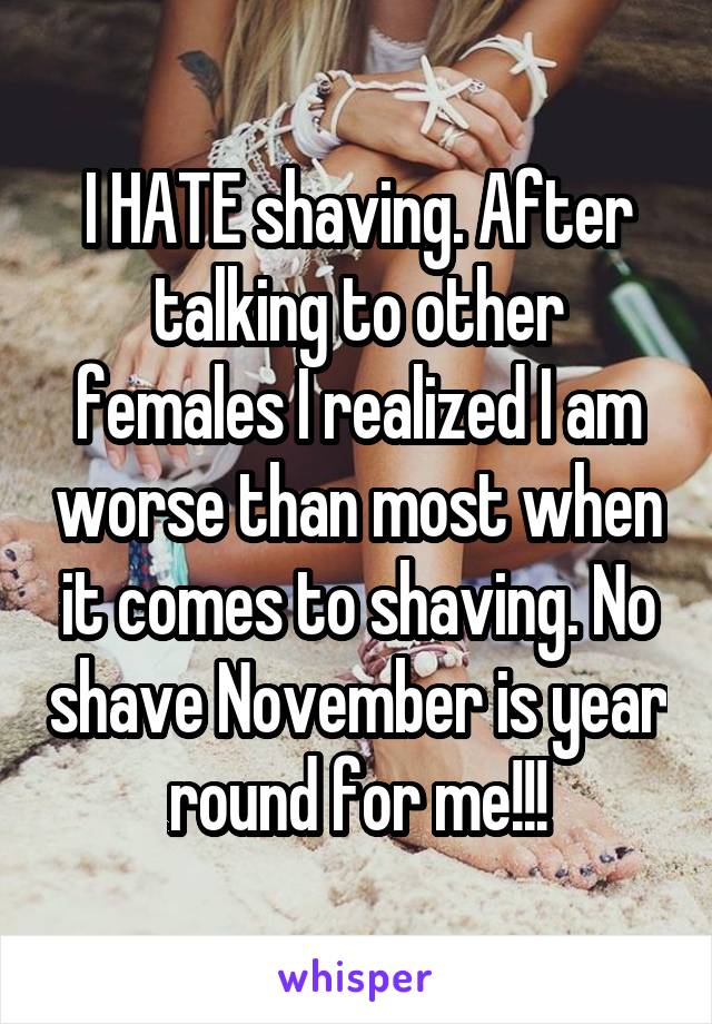 I HATE shaving. After talking to other females I realized I am worse than most when it comes to shaving. No shave November is year round for me!!!