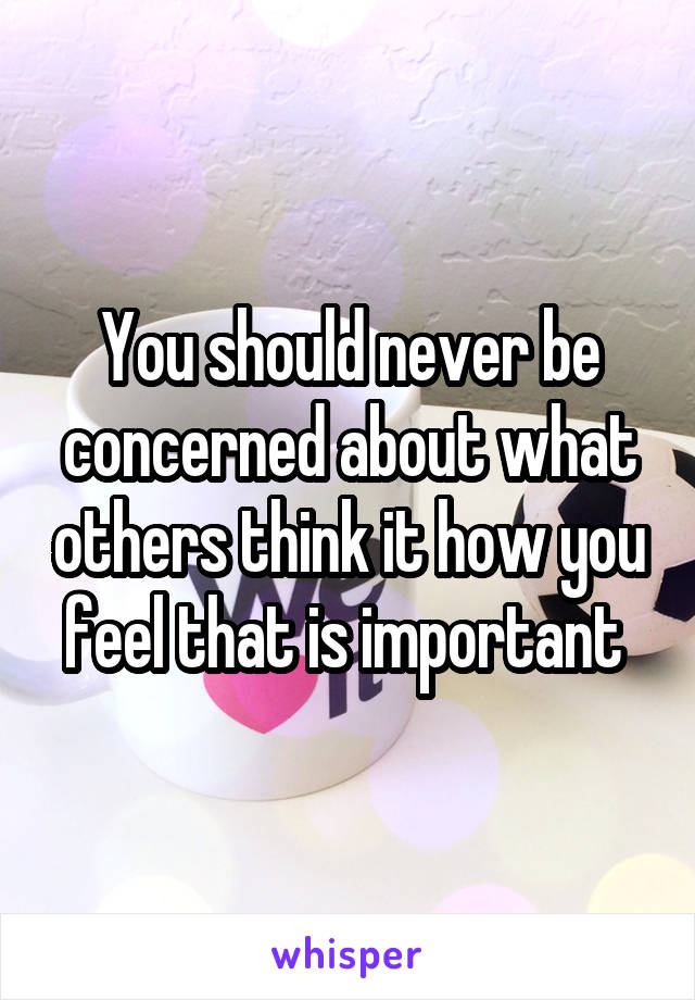 You should never be concerned about what others think it how you feel that is important 