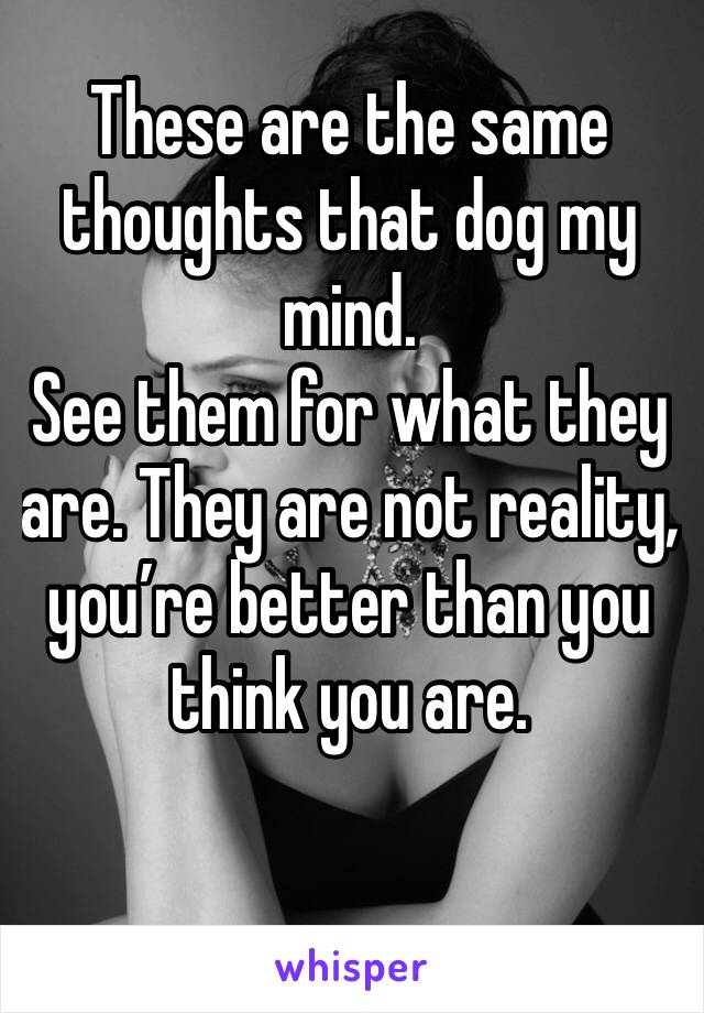 These are the same thoughts that dog my mind.
See them for what they are. They are not reality, you’re better than you think you are.