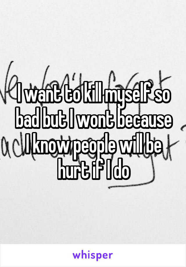 I want to kill myself so bad but I wont because I know people will be hurt if I do