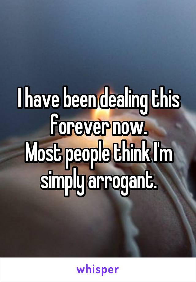 I have been dealing this forever now.
Most people think I'm simply arrogant.