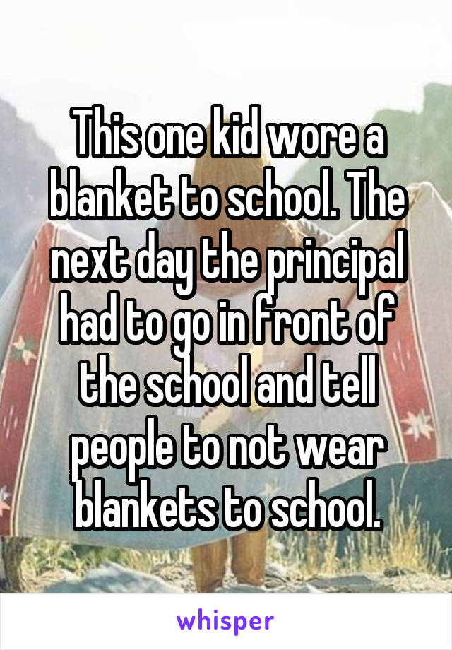 This one kid wore a blanket to school. The next day the principal had to go in front of the school and tell people to not wear blankets to school.