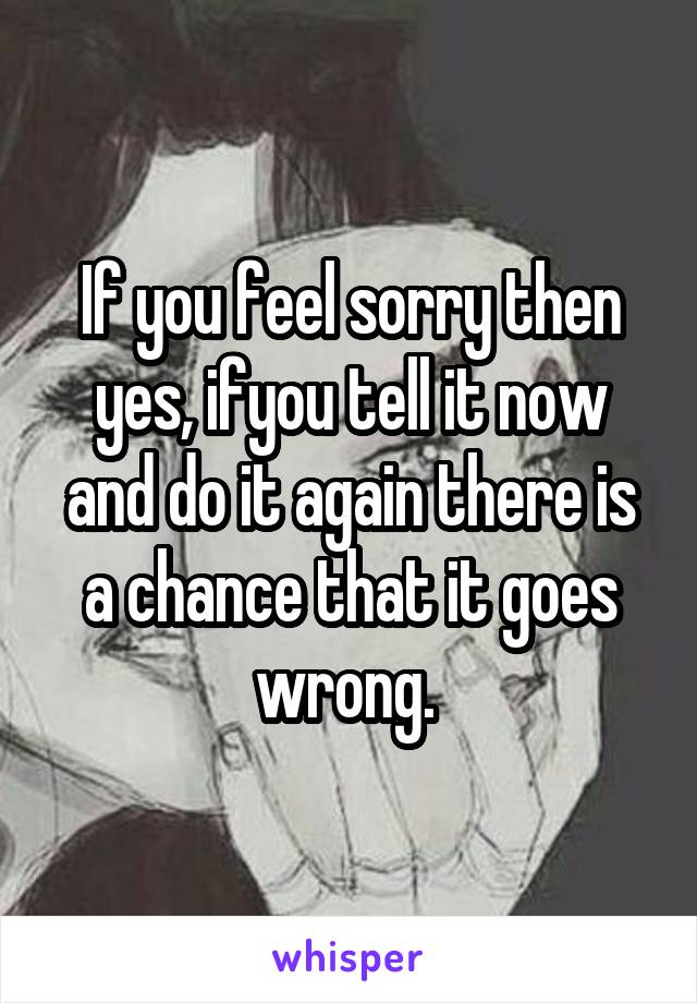 If you feel sorry then yes, ifyou tell it now and do it again there is a chance that it goes wrong. 