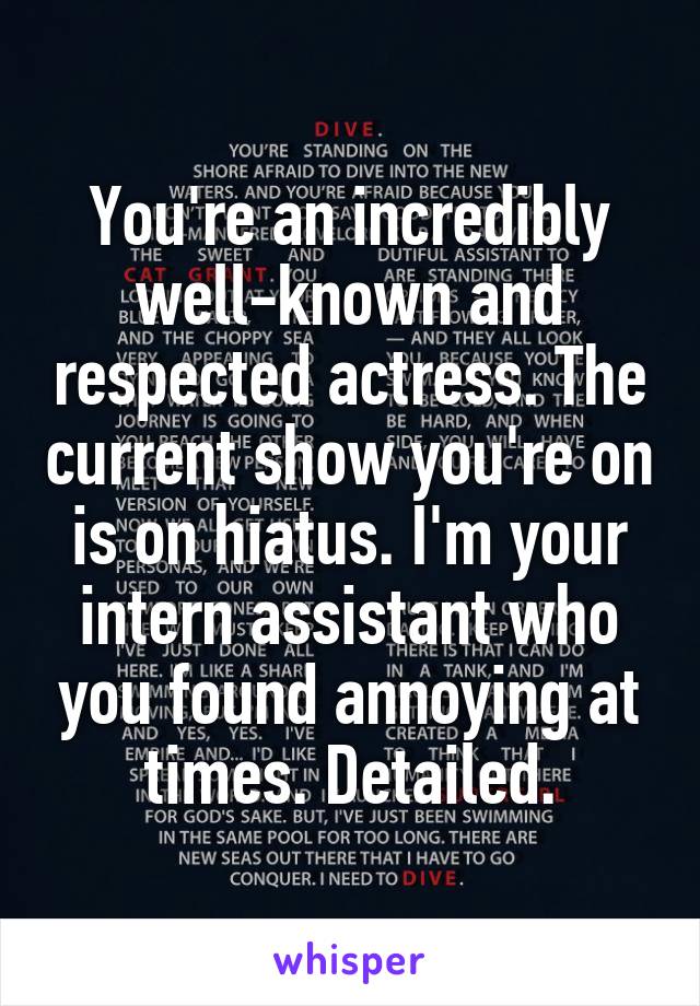 You're an incredibly well-known and respected actress. The current show you're on is on hiatus. I'm your intern assistant who you found annoying at times. Detailed.