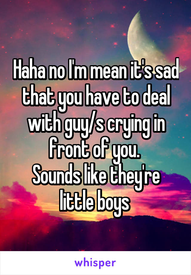 Haha no I'm mean it's sad that you have to deal with guy/s crying in front of you. 
Sounds like they're little boys 