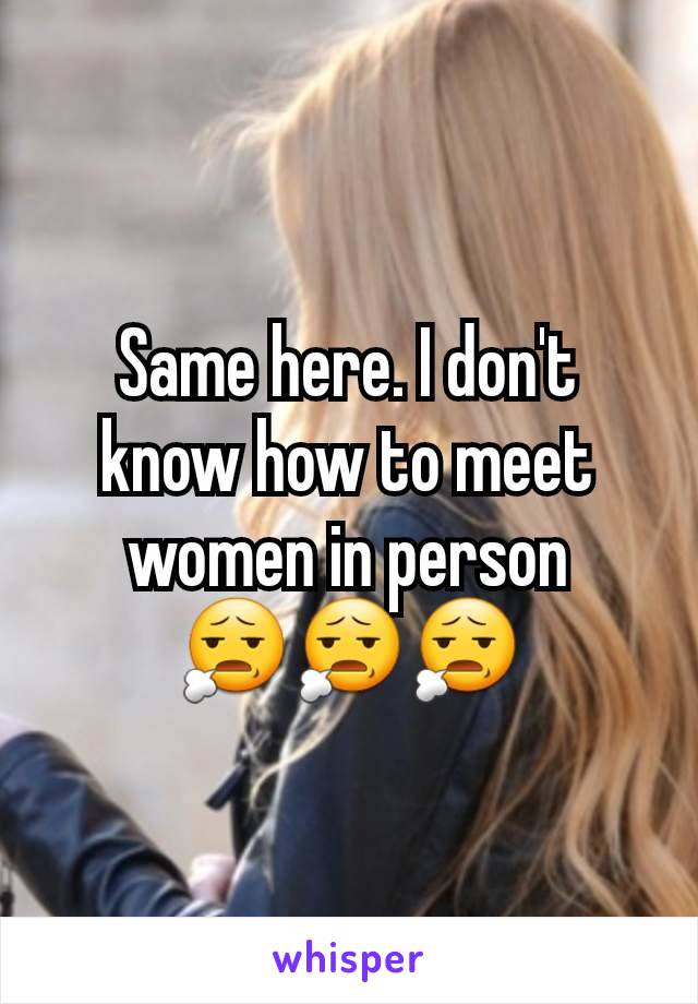 Same here. I don't know how to meet women in person
😧😧😧