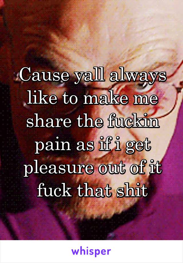 Cause yall always like to make me share the fuckin pain as if i get pleasure out of it fuck that shit