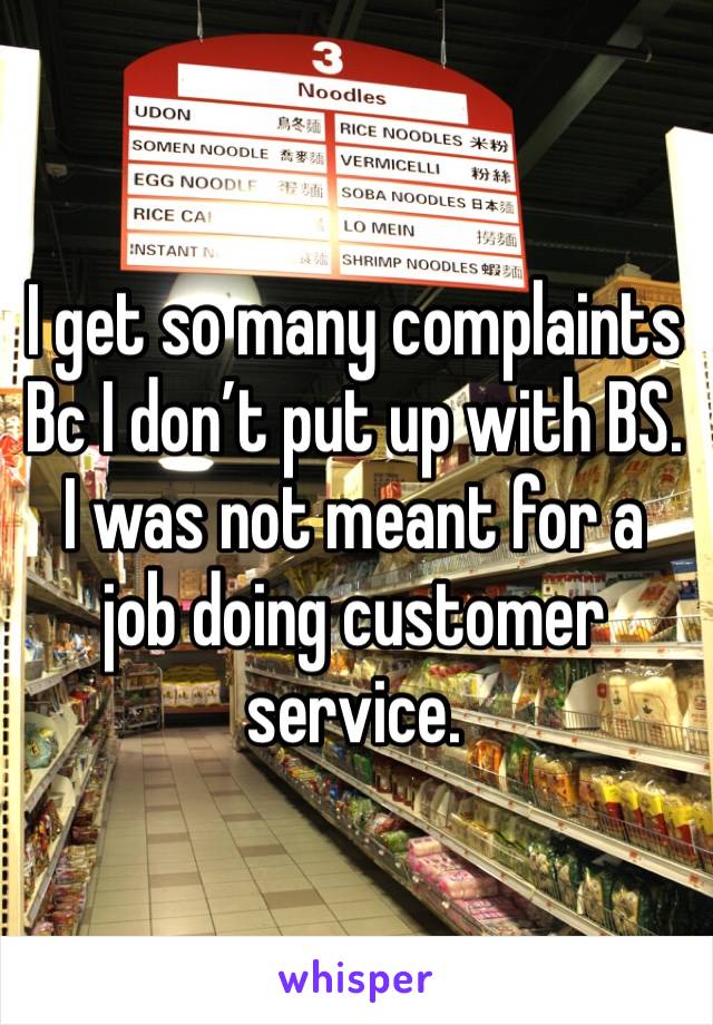 I get so many complaints Bc I don’t put up with BS. I was not meant for a job doing customer service. 