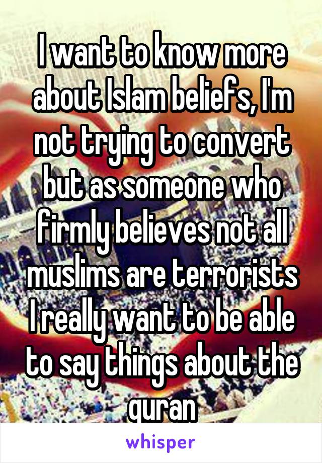 I want to know more about Islam beliefs, I'm not trying to convert but as someone who firmly believes not all muslims are terrorists I really want to be able to say things about the quran