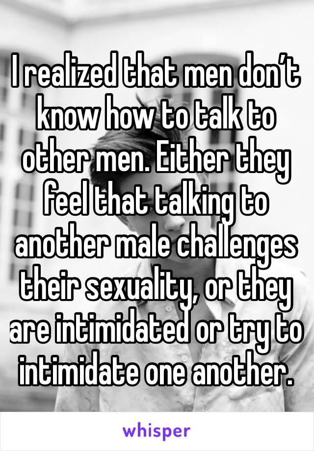 I realized that men don’t know how to talk to other men. Either they feel that talking to another male challenges their sexuality, or they are intimidated or try to intimidate one another.