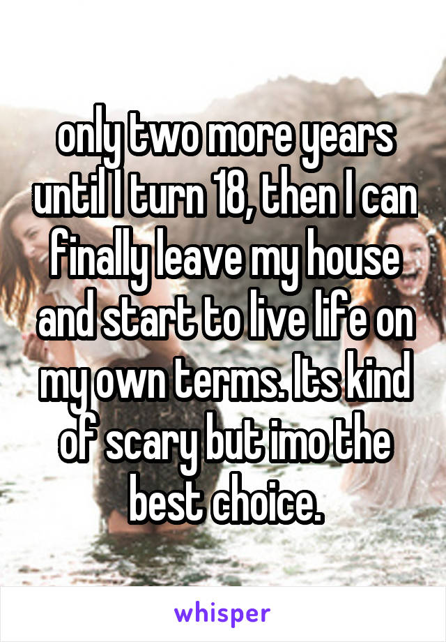 only two more years until I turn 18, then I can finally leave my house and start to live life on my own terms. Its kind of scary but imo the best choice.