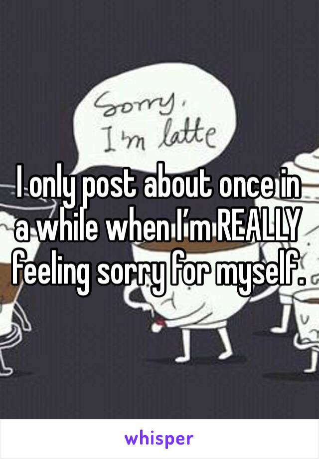 I only post about once in a while when I’m REALLY feeling sorry for myself. 