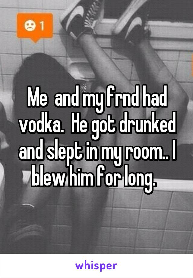 Me  and my frnd had vodka.  He got drunked and slept in my room.. I blew him for long.  