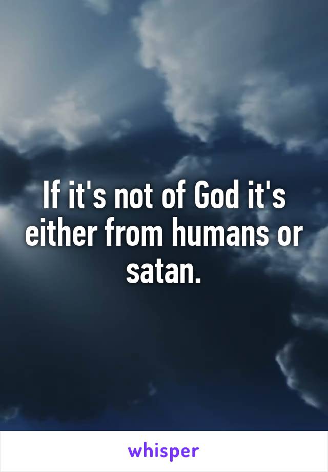 If it's not of God it's either from humans or satan.