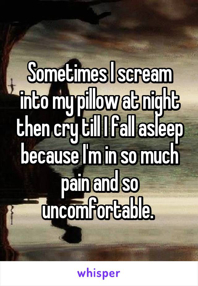 Sometimes I scream into my pillow at night then cry till I fall asleep because I'm in so much pain and so uncomfortable. 