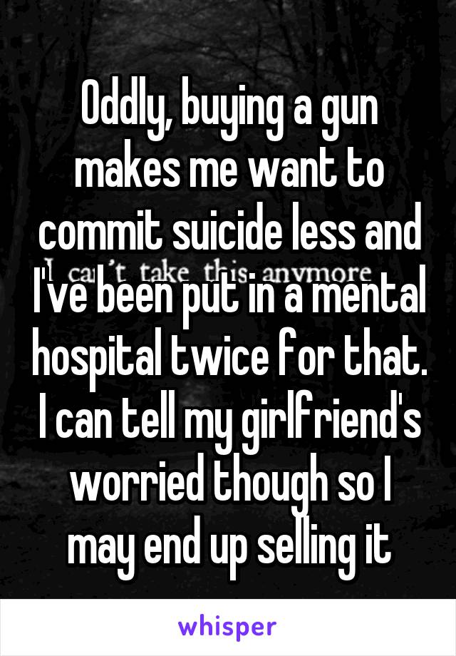Oddly, buying a gun makes me want to commit suicide less and I've been put in a mental hospital twice for that. I can tell my girlfriend's worried though so I may end up selling it