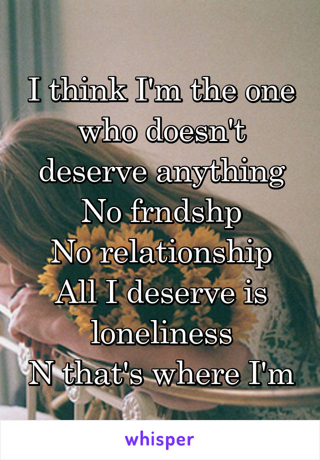 I think I'm the one who doesn't deserve anything
No frndshp
No relationship
All I deserve is loneliness
N that's where I'm