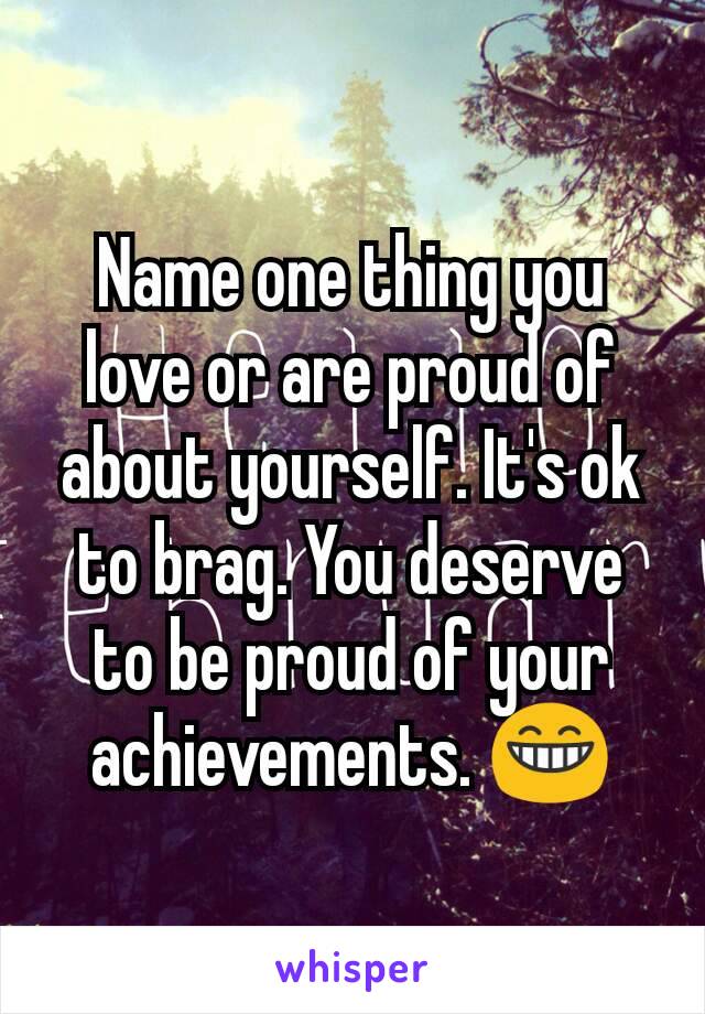 Name one thing you love or are proud of about yourself. It's ok to brag. You deserve to be proud of your achievements. ðŸ˜�