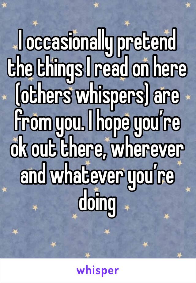 I occasionally pretend the things I read on here  (others whispers) are from you. I hope you’re ok out there, wherever and whatever you’re doing 