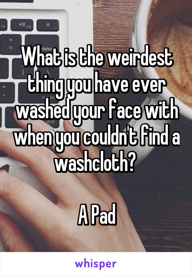 What is the weirdest thing you have ever washed your face with when you couldn't find a washcloth? 

A Pad