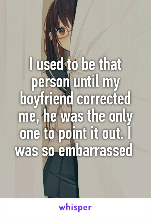 I used to be that person until my boyfriend corrected me, he was the only one to point it out. I was so embarrassed 