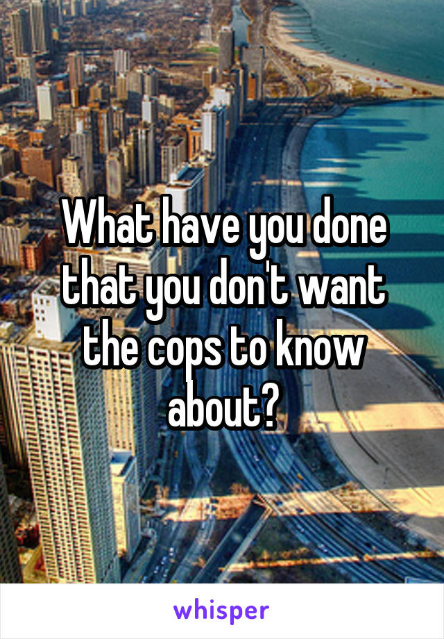 What have you done that you don't want the cops to know about?