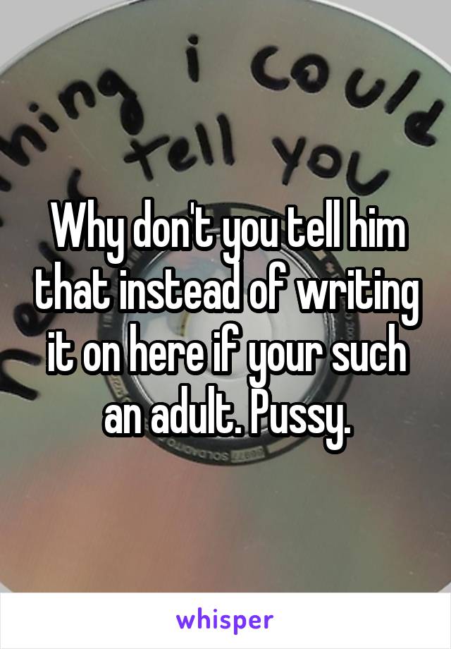 Why don't you tell him that instead of writing it on here if your such an adult. Pussy.