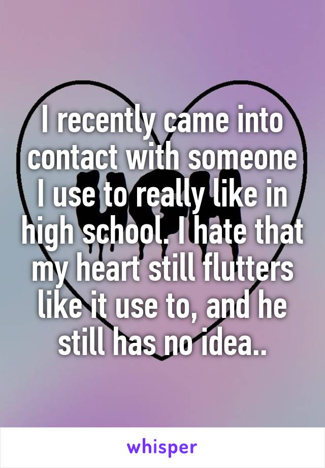 I recently came into contact with someone I use to really like in high school. I hate that my heart still flutters like it use to, and he still has no idea..