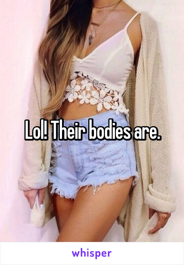 Lol! Their bodies are.