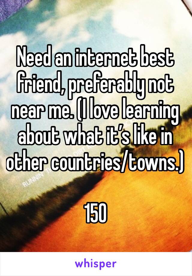Need an internet best friend, preferably not near me. (I love learning about what it’s like in other countries/towns.)

15O