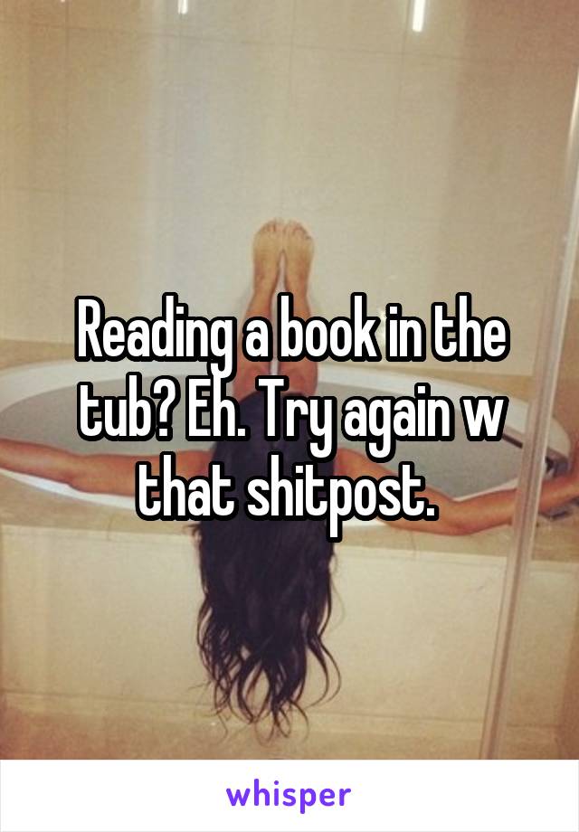 Reading a book in the tub? Eh. Try again w that shitpost. 