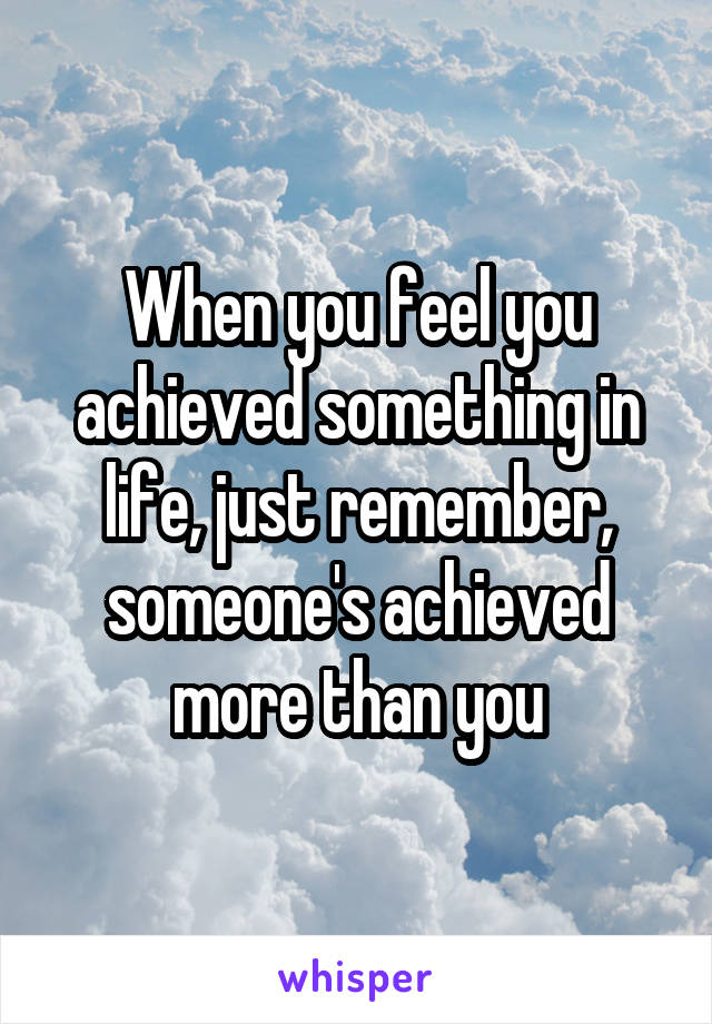 When you feel you achieved something in life, just remember, someone's achieved more than you