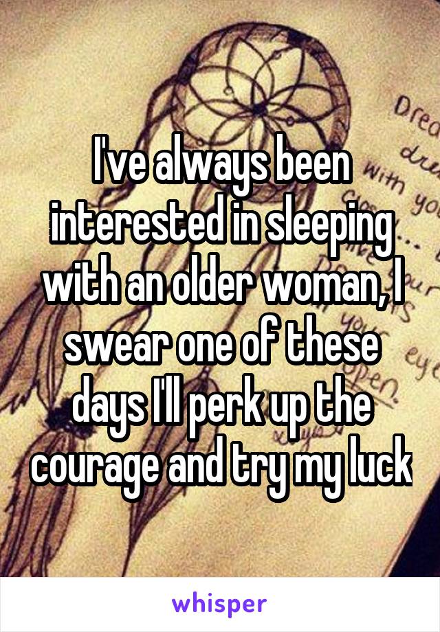 I've always been interested in sleeping with an older woman, I swear one of these days I'll perk up the courage and try my luck