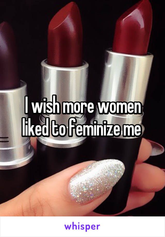 I wish more women liked to feminize me 