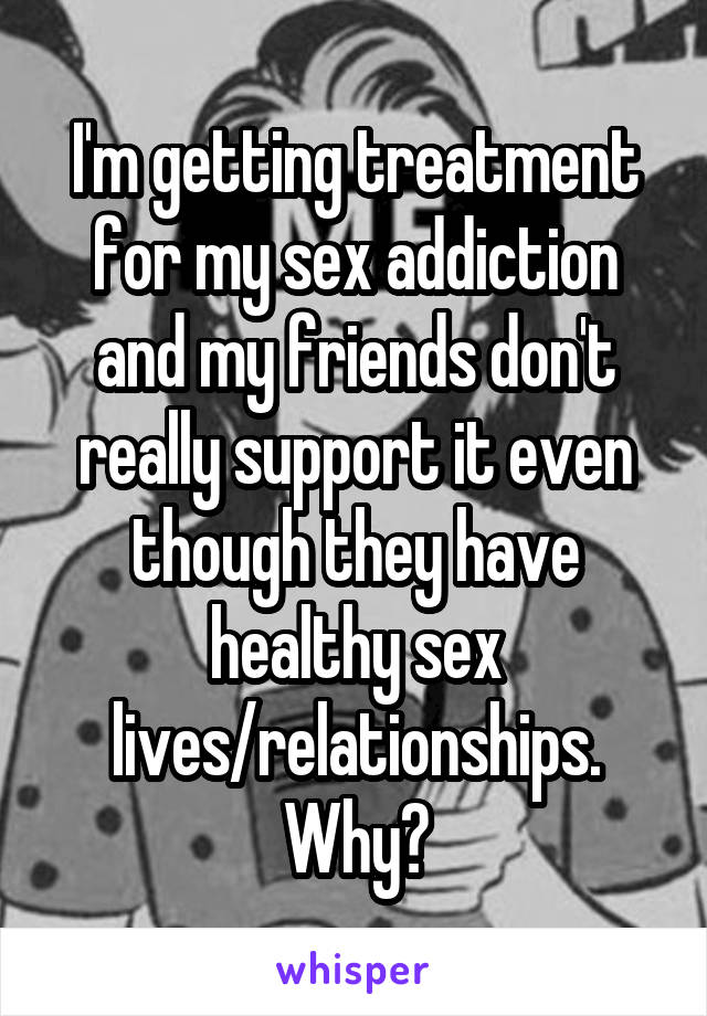 I'm getting treatment for my sex addiction and my friends don't really support it even though they have healthy sex lives/relationships. Why?