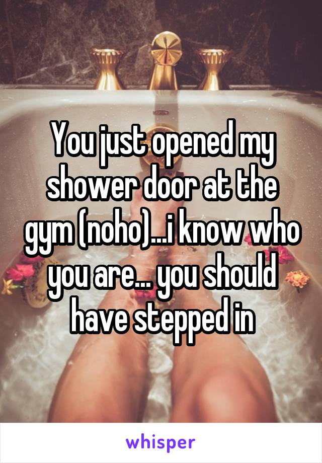 You just opened my shower door at the gym (noho)...i know who you are... you should have stepped in