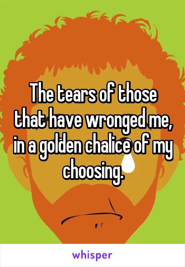 The tears of those that have wronged me, in a golden chalice of my choosing.