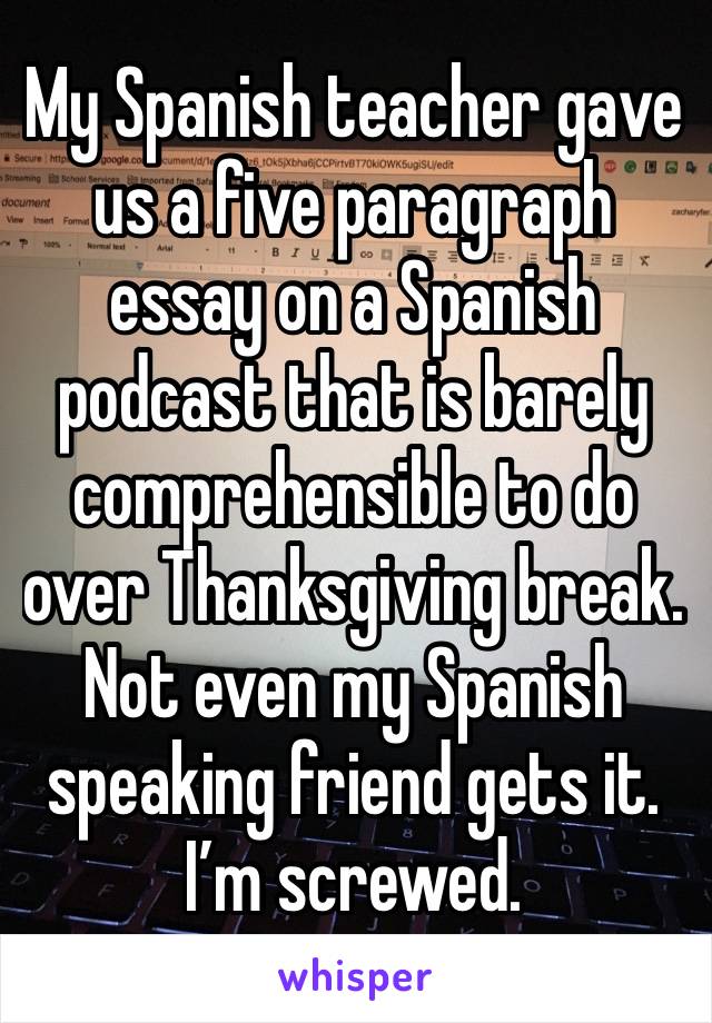 My Spanish teacher gave us a five paragraph essay on a Spanish podcast that is barely comprehensible to do over Thanksgiving break.
Not even my Spanish speaking friend gets it.
I’m screwed.
