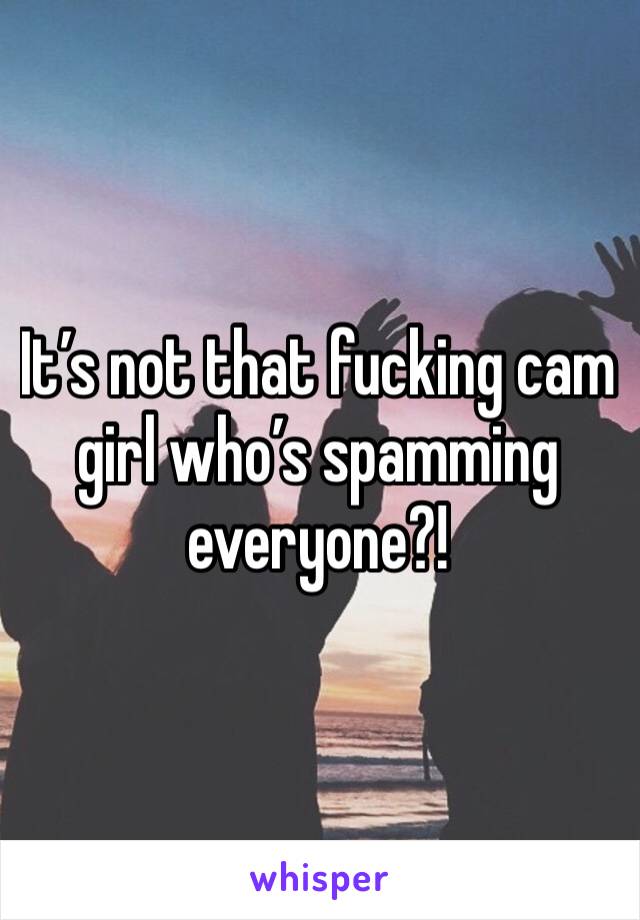 It’s not that fucking cam girl who’s spamming everyone?!