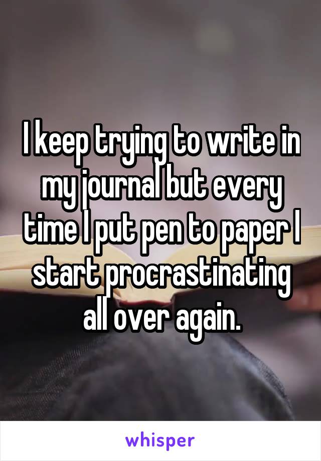 I keep trying to write in my journal but every time I put pen to paper I start procrastinating all over again.
