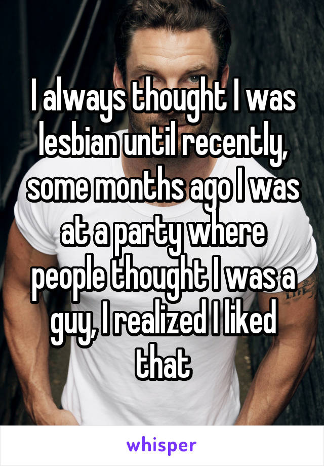 I always thought I was lesbian until recently, some months ago I was at a party where people thought I was a guy, I realized I liked that