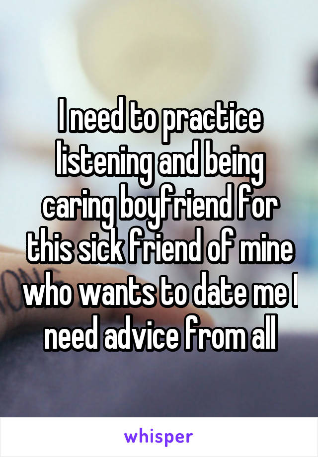 I need to practice listening and being caring boyfriend for this sick friend of mine who wants to date me I need advice from all