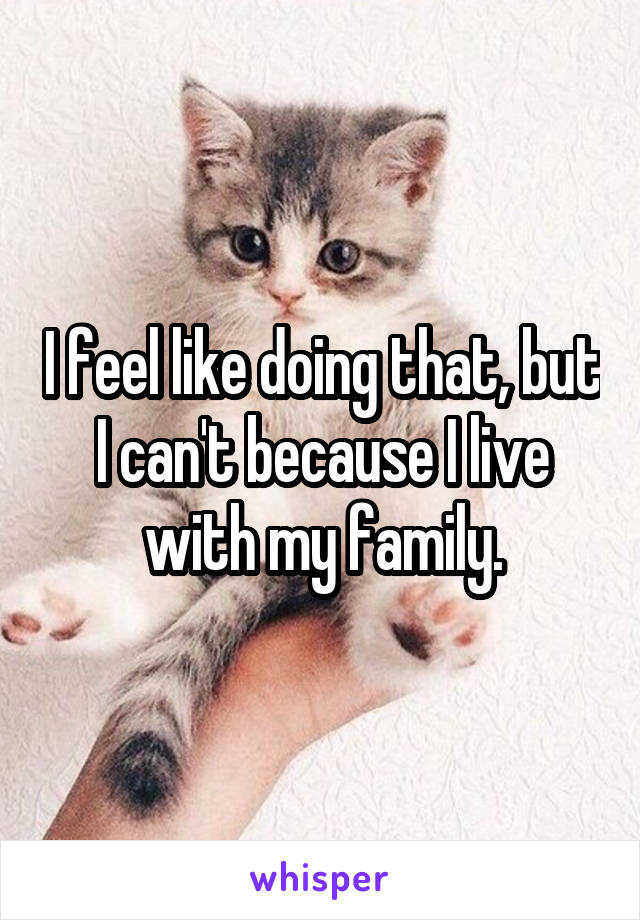 I feel like doing that, but I can't because I live with my family.