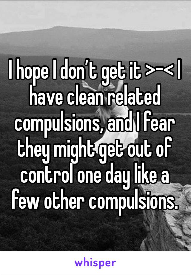 I hope I don’t get it >-< I have clean related compulsions, and I fear they might get out of control one day like a few other compulsions.