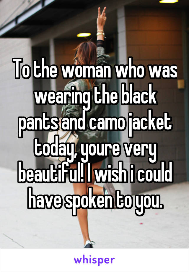 To the woman who was wearing the black pants and camo jacket today, youre very beautiful! I wish i could have spoken to you.