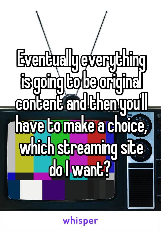 Eventually everything is going to be original content and then you'll have to make a choice, which streaming site do I want? 
